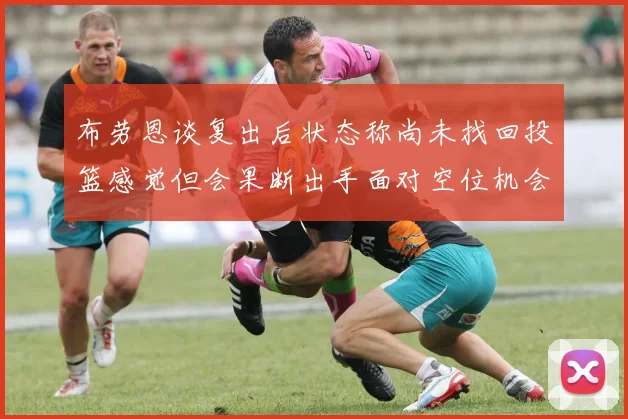 布劳恩谈复出后状态称尚未找回投篮感觉但会果断出手面对空位机会