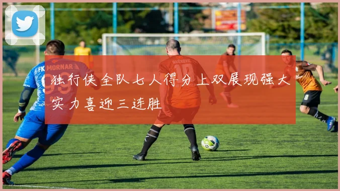 独行侠全队七人得分上双展现强大实力喜迎三连胜