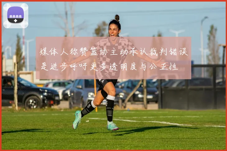 媒体人称赞篮协主动承认裁判错误是进步呼吁更多透明度与公正性