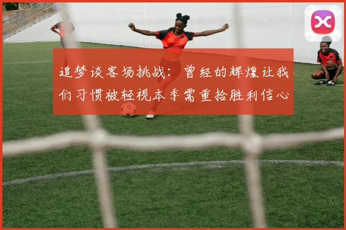 追梦谈客场挑战：曾经的辉煌让我们习惯被轻视本季需重拾胜利信心